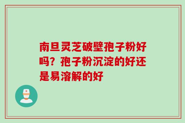 南旦灵芝破壁孢子粉好吗?孢子粉沉淀的好还是易溶解的好