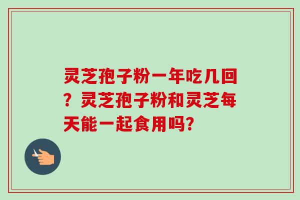灵芝孢子粉一年吃几回？灵芝孢子粉和灵芝每天能一起食用吗？