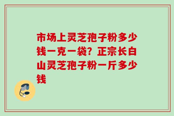 市场上灵芝孢子粉多少钱一克一袋？正宗长白山灵芝孢子粉一斤多少钱