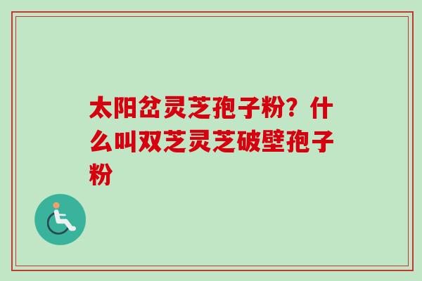太阳岔灵芝孢子粉？什么叫双芝灵芝破壁孢子粉