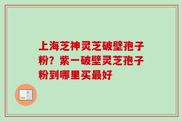 上海芝神灵芝破壁孢子粉？紫一破壁灵芝孢子粉到哪里买最好