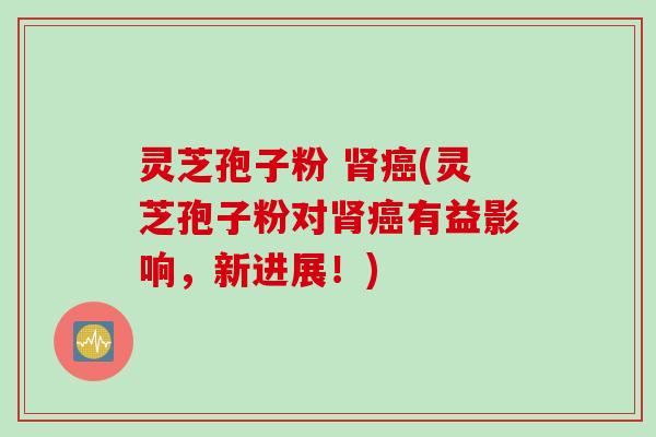 灵芝孢子粉 肾癌(灵芝孢子粉对肾癌有益影响，新进展！)