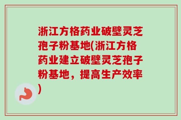 浙江方格药业破壁灵芝孢子粉基地(浙江方格药业建立破壁灵芝孢子粉基地，提高生产效率)