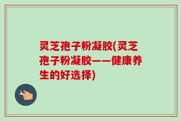 灵芝孢子粉凝胶(灵芝孢子粉凝胶——健康养生的好选择)