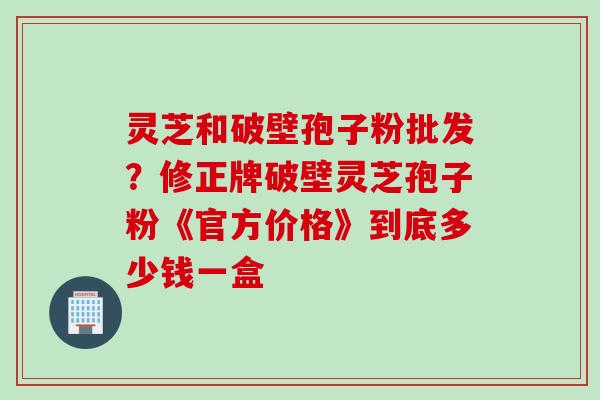 灵芝和破壁孢子粉批发？修正牌破壁灵芝孢子粉《官方价格》到底多少钱一盒