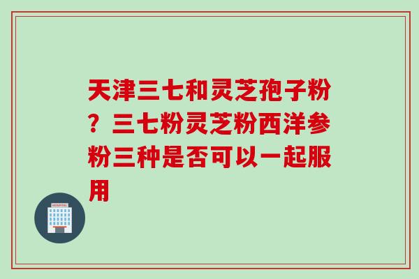 天津三七和灵芝孢子粉？三七粉灵芝粉西洋参粉三种是否可以一起服用