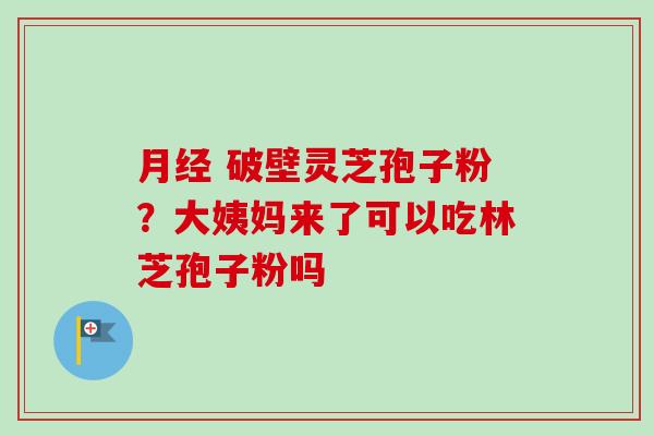月经 破壁灵芝孢子粉？大姨妈来了可以吃林芝孢子粉吗