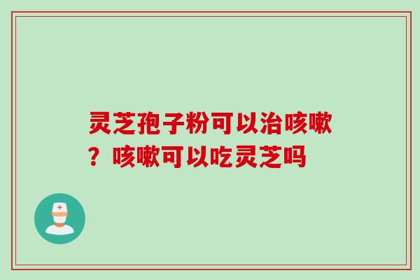 灵芝孢子粉可以治咳嗽？咳嗽可以吃灵芝吗