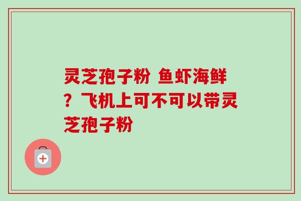 灵芝孢子粉 鱼虾海鲜？飞机上可不可以带灵芝孢子粉