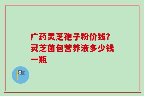 广药灵芝孢子粉价钱？灵芝菌包营养液多少钱一瓶