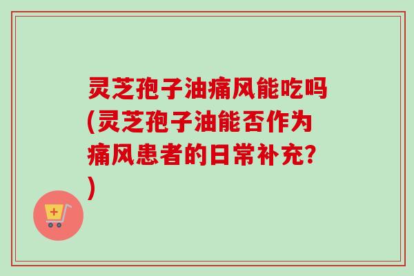 灵芝孢子油痛风能吃吗(灵芝孢子油能否作为痛风患者的日常补充？)