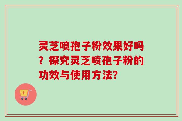灵芝喷孢子粉效果好吗？探究灵芝喷孢子粉的功效与使用方法？