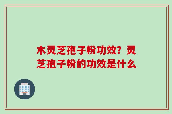 木灵芝孢子粉功效?灵芝孢子粉的功效是什么