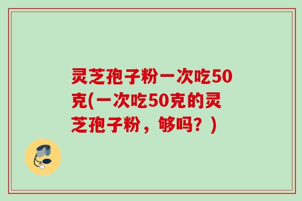 灵芝孢子粉一次吃50克(一次吃50克的灵芝孢子粉，够吗？)