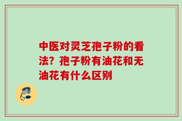 中医对灵芝孢子粉的看法？孢子粉有油花和无油花有什么区别