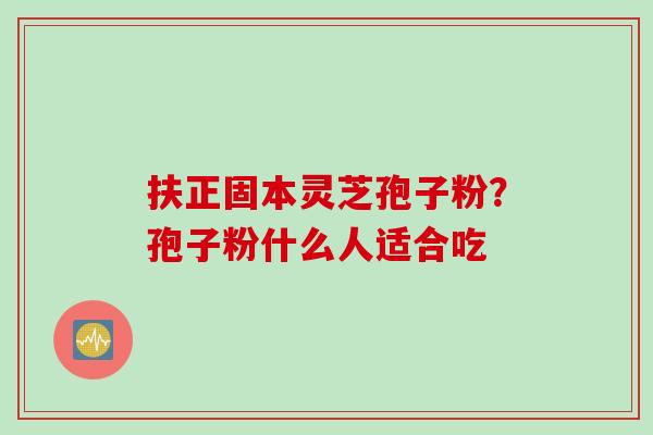 扶正固本灵芝孢子粉？孢子粉什么人适合吃