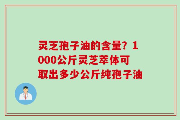 灵芝孢子油的含量？1000公斤灵芝萃体可取出多少公斤纯孢子油