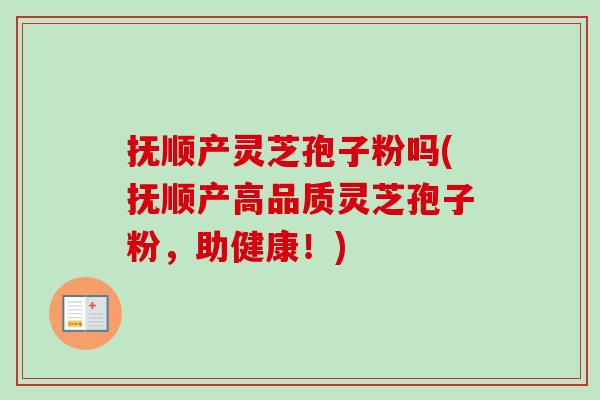 抚顺产灵芝孢子粉吗(抚顺产高品质灵芝孢子粉，助健康！)