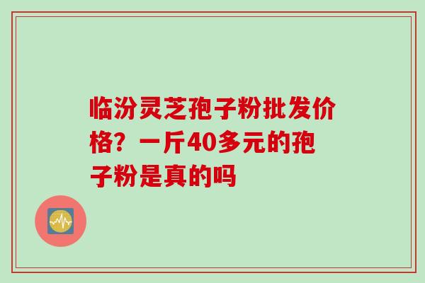 临汾灵芝孢子粉批发价格？一斤40多元的孢子粉是真的吗