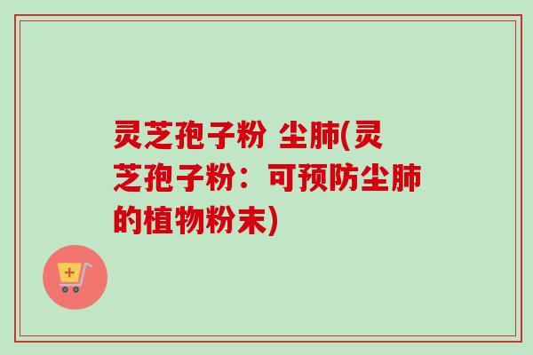 灵芝孢子粉 尘肺(灵芝孢子粉：可预防尘肺的植物粉末)