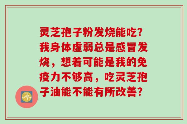 灵芝孢子粉发烧能吃？我身体虚弱总是感冒发烧，想着可能是我的免疫力不够高，吃灵芝孢子油能不能有所改善？