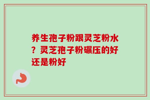 养生孢子粉跟灵芝粉水？灵芝孢子粉碾压的好还是粉好