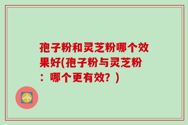 孢子粉和灵芝粉哪个效果好(孢子粉与灵芝粉：哪个更有效？)