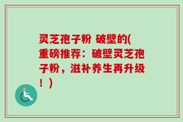 灵芝孢子粉 破壁的(重磅推荐：破壁灵芝孢子粉，滋补养生再升级！)