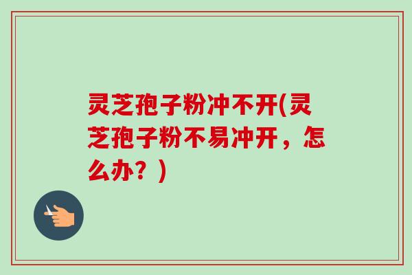 灵芝孢子粉冲不开(灵芝孢子粉不易冲开，怎么办？)