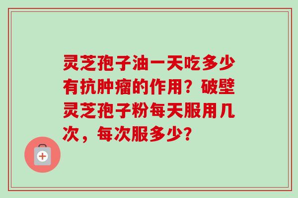 灵芝孢子油一天吃多少有抗肿瘤的作用？破壁灵芝孢子粉每天服用几次，每次服多少？