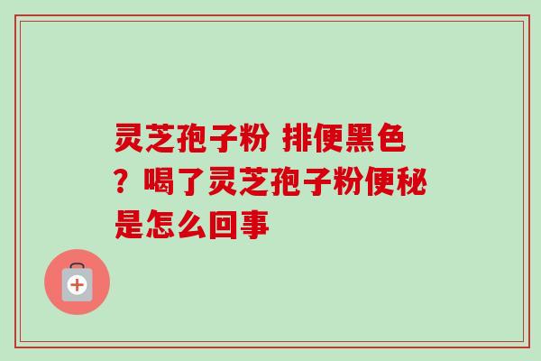 灵芝孢子粉 排便黑色?喝了灵芝孢子粉便秘是怎么回事