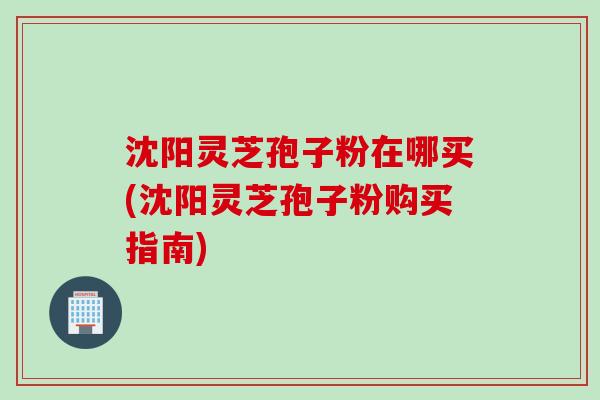沈阳灵芝孢子粉在哪买(沈阳灵芝孢子粉购买指南)