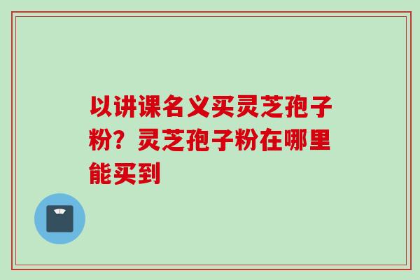 以讲课名义买灵芝孢子粉？灵芝孢子粉在哪里能买到