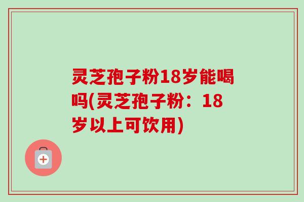 灵芝孢子粉18岁能喝吗(灵芝孢子粉：18岁以上可饮用)