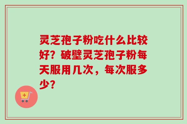 灵芝孢子粉吃什么比较好？破壁灵芝孢子粉每天服用几次，每次服多少？