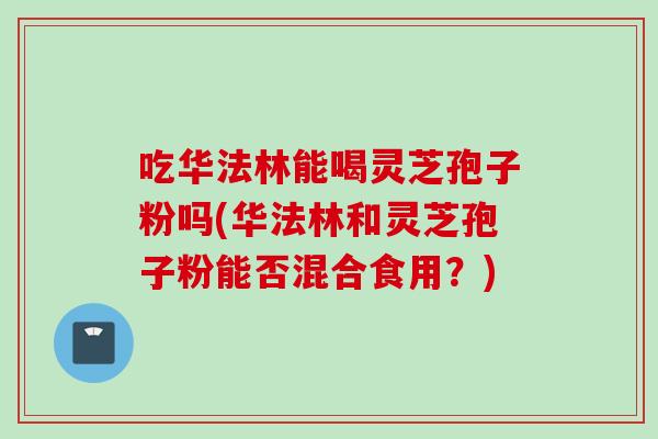吃华法林能喝灵芝孢子粉吗(华法林和灵芝孢子粉能否混合食用?) 吃华法林能喝灵芝孢子粉吗(华法林和灵芝孢子粉能否混合食用?)