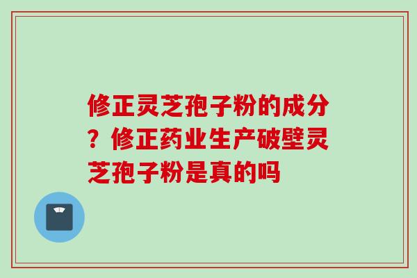 修正灵芝孢子粉的成分？修正药业生产破壁灵芝孢子粉是真的吗