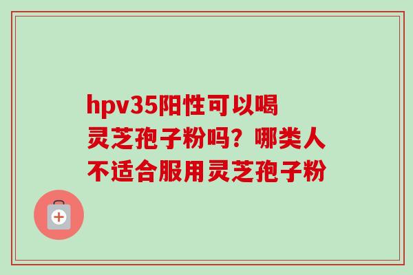 hpv35阳性可以喝灵芝孢子粉吗？哪类人不适合服用灵芝孢子粉