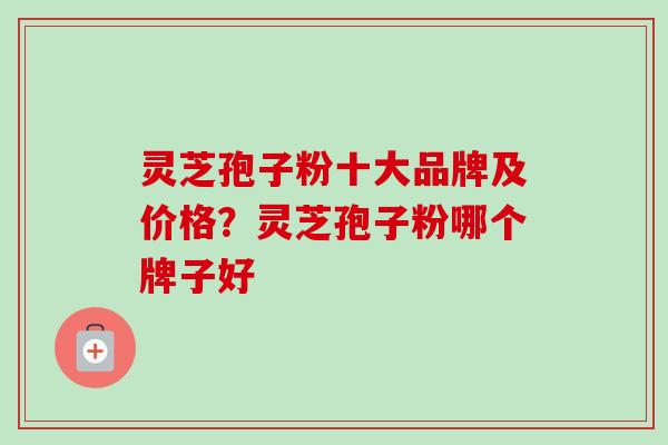 灵芝孢子粉十大品牌及价格？灵芝孢子粉哪个牌子好