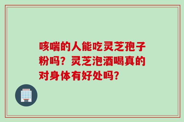 咳喘的人能吃灵芝孢子粉吗？灵芝泡酒喝真的对身体有好处吗？