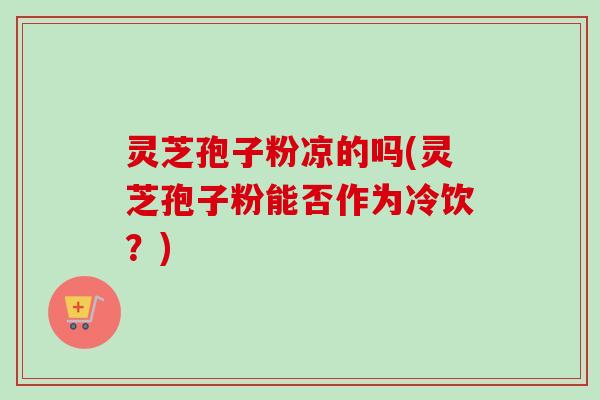 灵芝孢子粉凉的吗(灵芝孢子粉能否作为冷饮？)