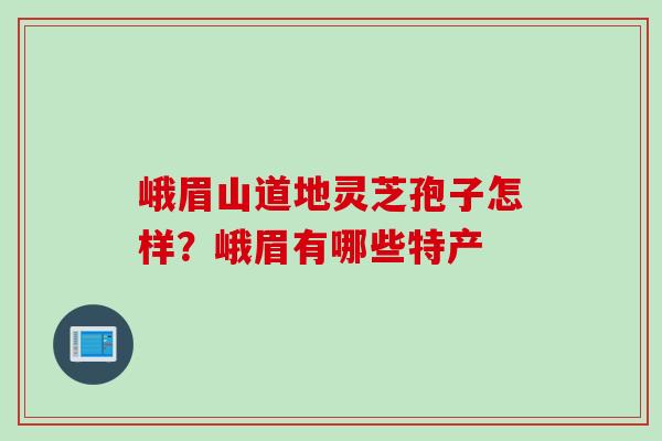 峨眉山道地灵芝孢子怎样？峨眉有哪些特产