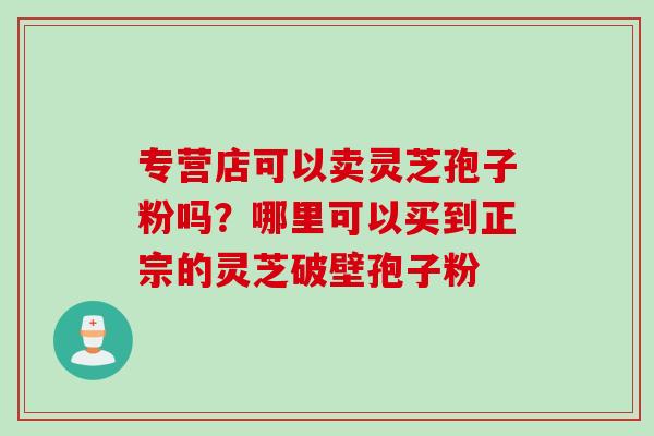 专营店可以卖灵芝孢子粉吗？哪里可以买到正宗的灵芝破壁孢子粉