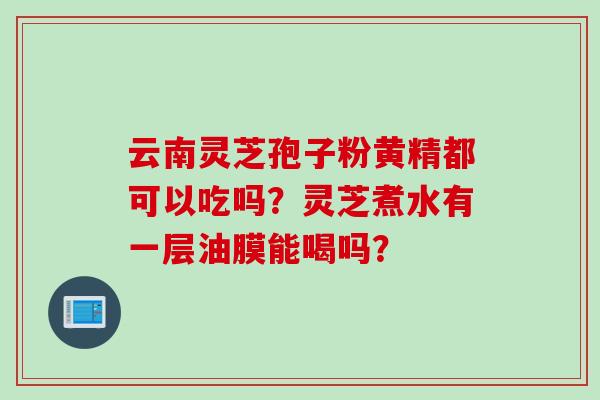 云南灵芝孢子粉黄精都可以吃吗？灵芝煮水有一层油膜能喝吗？