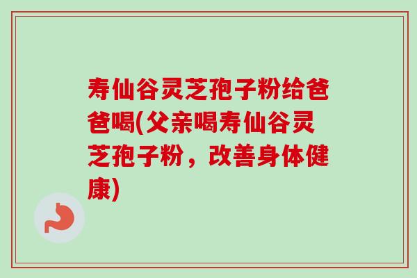 寿仙谷灵芝孢子粉给爸爸喝(父亲喝寿仙谷灵芝孢子粉，改善身体健康)