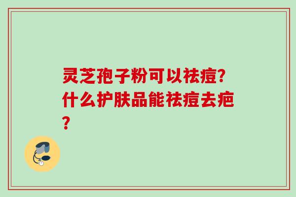 灵芝孢子粉可以祛痘？什么护肤品能祛痘去疤？