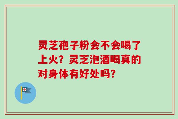 灵芝孢子粉会不会喝了上火？灵芝泡酒喝真的对身体有好处吗？