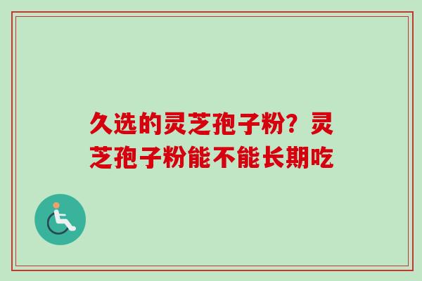 久选的灵芝孢子粉？灵芝孢子粉能不能长期吃