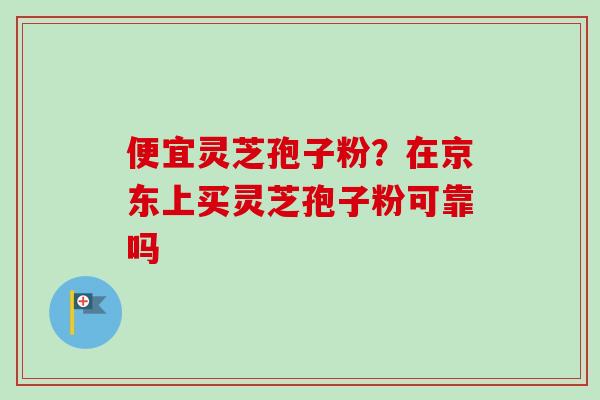 便宜灵芝孢子粉？在京东上买灵芝孢子粉可靠吗