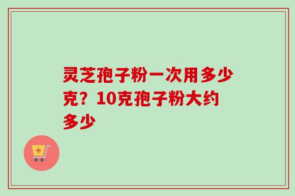 灵芝孢子粉一次用多少克？10克孢子粉大约多少